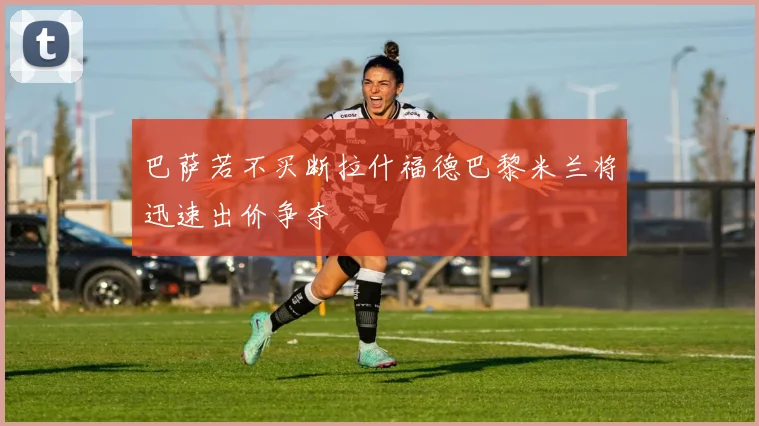 巴萨若不买断拉什福德巴黎米兰将迅速出价争夺