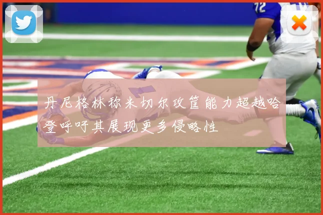 丹尼格林称米切尔攻筐能力超越哈登呼吁其展现更多侵略性