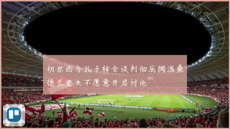 切尔西与扎卡转会谈判彻底搁浅桑德兰坚决不愿意开启讨论