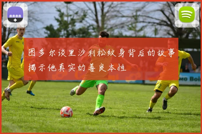 图多尔谈里沙利松纹身背后的故事揭示他真实的善良本性