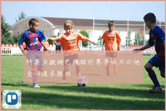 特奥力挺姆巴佩称外界争议不公他全心追求胜利