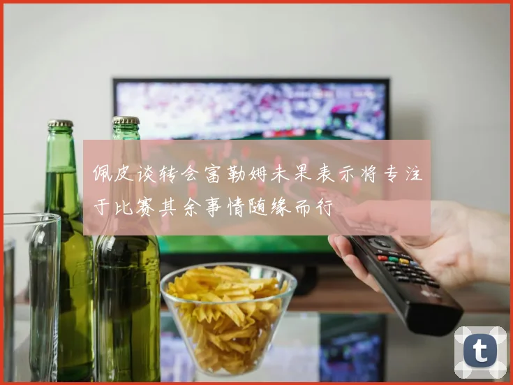 佩皮谈转会富勒姆未果表示将专注于比赛其余事情随缘而行