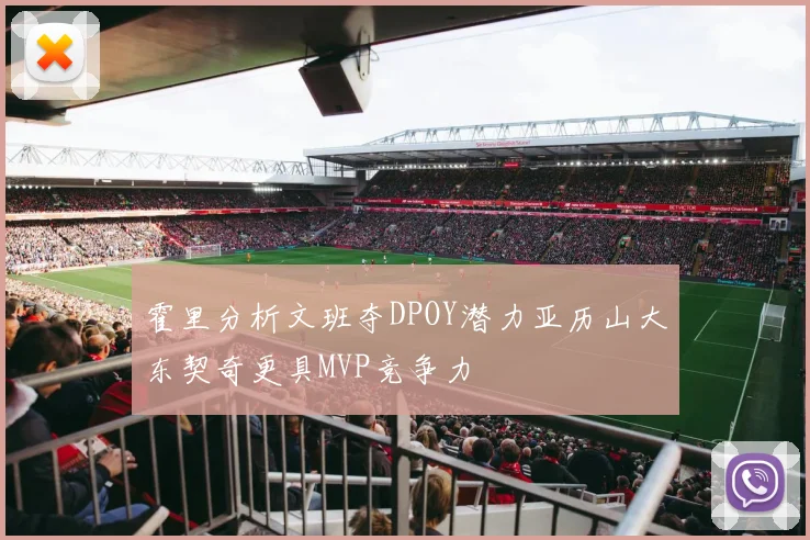 霍里分析文班夺DPOY潜力亚历山大东契奇更具MVP竞争力