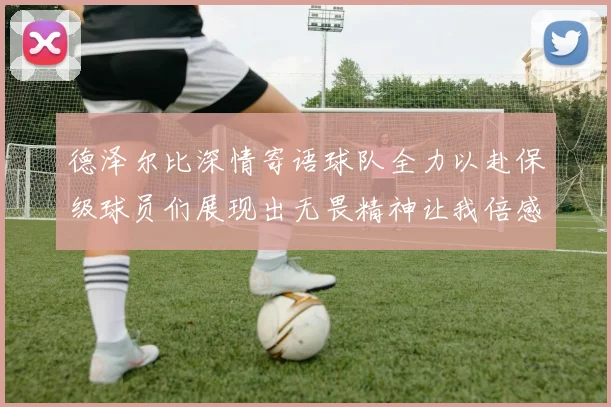 德泽尔比深情寄语球队全力以赴保级球员们展现出无畏精神让我倍感自豪