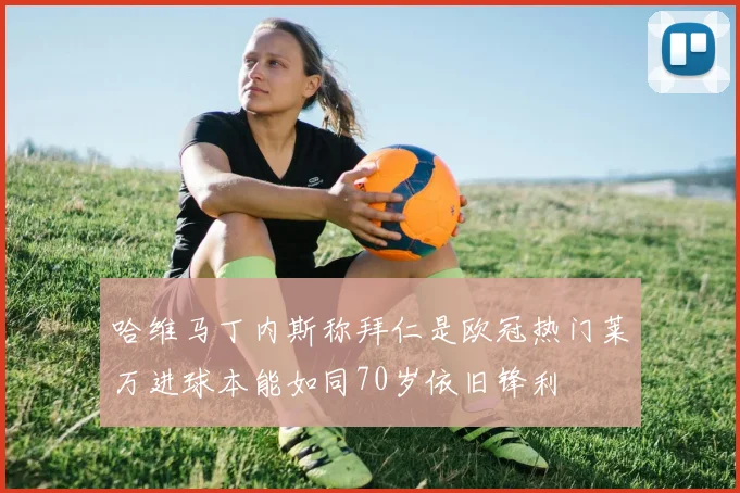 哈维马丁内斯称拜仁是欧冠热门莱万进球本能如同70岁依旧锋利