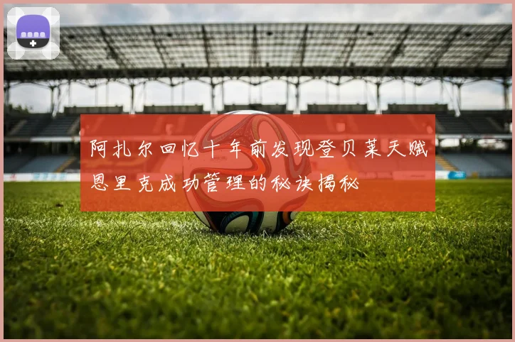 阿扎尔回忆十年前发现登贝莱天赋恩里克成功管理的秘诀揭秘