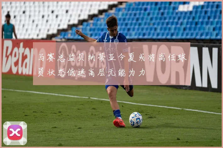 马赛总监贝纳蒂亚今夏或将离任球员状态低迷高层无能为力