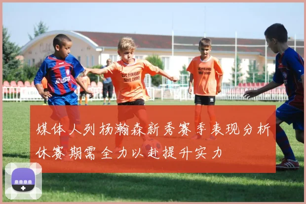 媒体人列杨瀚森新秀赛季表现分析休赛期需全力以赴提升实力