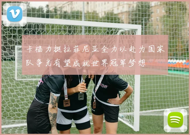 卡福力挺拉菲尼亚全力以赴为国家队争光有望成就世界冠军梦想