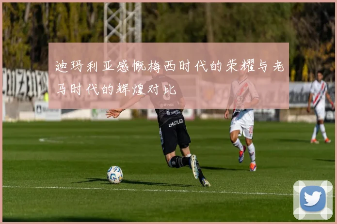 迪玛利亚感慨梅西时代的荣耀与老马时代的辉煌对比
